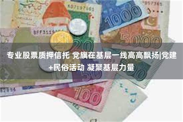 专业股票质押信托 党旗在基层一线高高飘扬|党建+民俗活动 凝聚基层力量