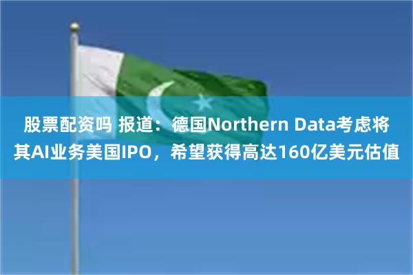 股票配资吗 报道：德国Northern Data考虑将其AI业务美国IPO，希望获得高达160亿美元估值