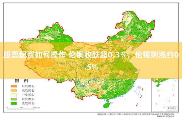 股票配资如何操作 伦铜收跌超0.3%，伦锡则涨约0.5%