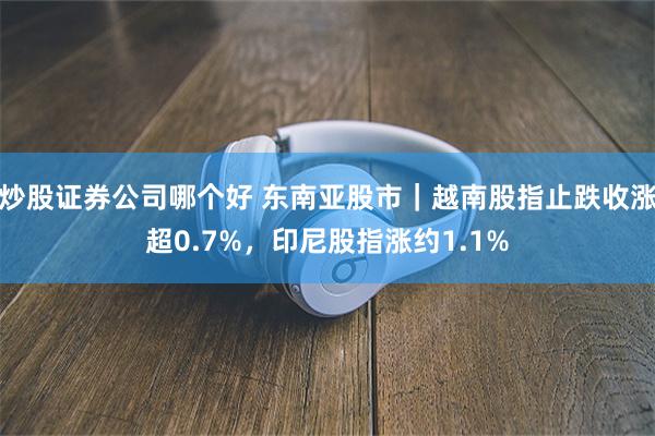 炒股证券公司哪个好 东南亚股市｜越南股指止跌收涨超0.7%，印尼股指涨约1.1%