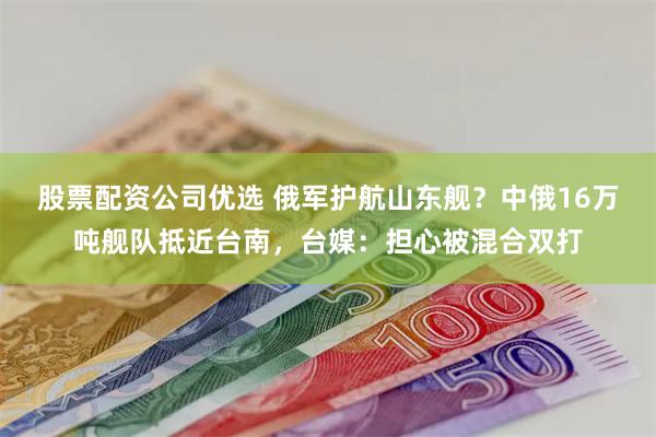 股票配资公司优选 俄军护航山东舰？中俄16万吨舰队抵近台南，台媒：担心被混合双打