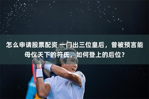 怎么申请股票配资 一门出三位皇后，曾被预言能母仪天下的符氏，如何登上的后位？