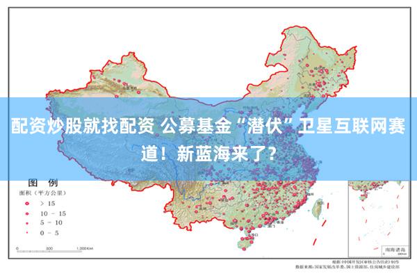 配资炒股就找配资 公募基金“潜伏”卫星互联网赛道！新蓝海来了？