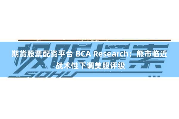 期货股票配资平台 BCA Research：熊市临近 战术性下调美股评级