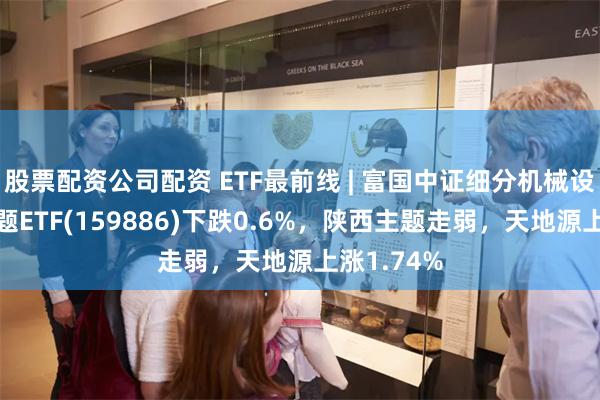 股票配资公司配资 ETF最前线 | 富国中证细分机械设备产业主题ETF(159886)下跌0.6%，陕西主题走弱，天地源上涨1.74%