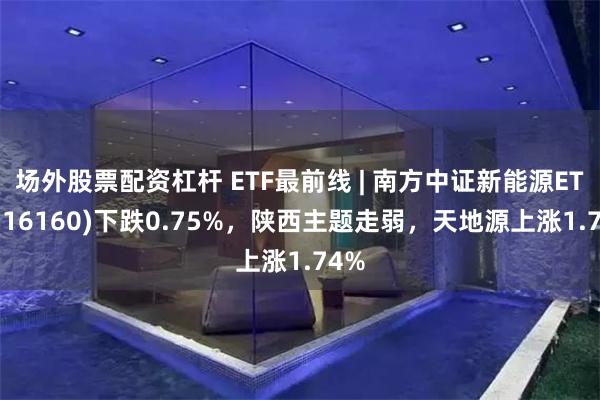 场外股票配资杠杆 ETF最前线 | 南方中证新能源ETF(516160)下跌0.75%，陕西主题走弱，天地源上涨1.74%