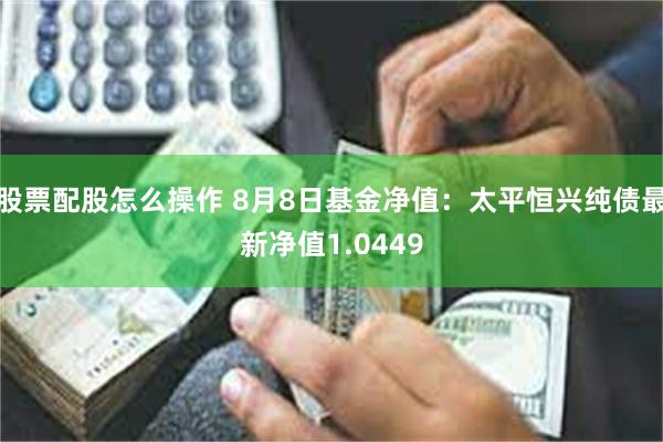 股票配股怎么操作 8月8日基金净值：太平恒兴纯债最新净值1.0449