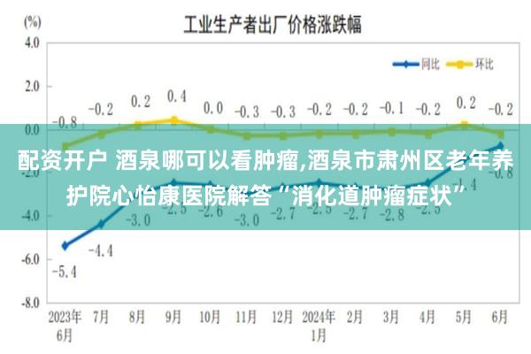 配资开户 酒泉哪可以看肿瘤,酒泉市肃州区老年养护院心怡康医院解答“消化道肿瘤症状”