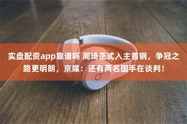 实盘配资app靠谱吗 周琦正式入主首钢，争冠之路更明朗，京媒：还有两名国手在谈判！