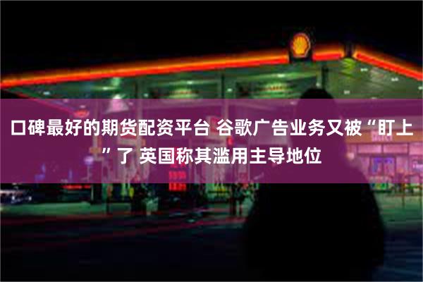 口碑最好的期货配资平台 谷歌广告业务又被“盯上”了 英国称其滥用主导地位