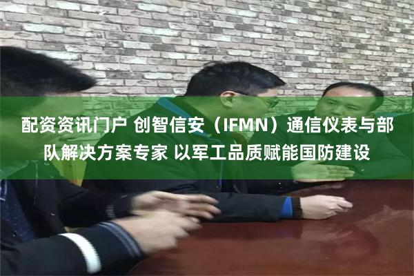 配资资讯门户 创智信安（IFMN）通信仪表与部队解决方案专家 以军工品质赋能国防建设