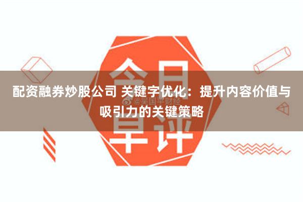 配资融券炒股公司 关键字优化：提升内容价值与吸引力的关键策略