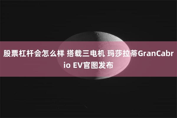 股票杠杆会怎么样 搭载三电机 玛莎拉蒂GranCabrio EV官图发布