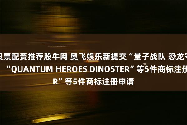 股票配资推荐股牛网 奥飞娱乐新提交“量子战队 恐龙守护”、“QUANTUM HEROES DINOSTER”等5件商标注册申请