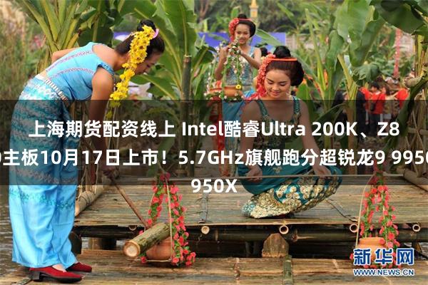 上海期货配资线上 Intel酷睿Ultra 200K、Z890主板10月17日上市！5.7GHz旗舰跑分超锐龙9 9950X