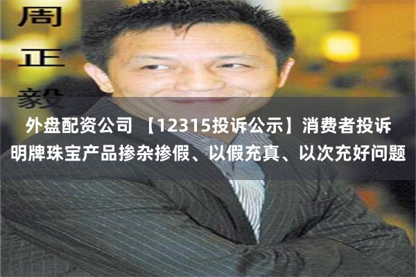 外盘配资公司 【12315投诉公示】消费者投诉明牌珠宝产品掺杂掺假、以假充真、以次充好问题