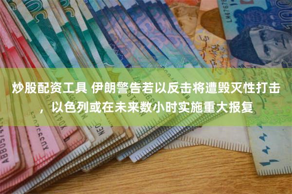 炒股配资工具 伊朗警告若以反击将遭毁灭性打击，以色列或在未来数小时实施重大报复