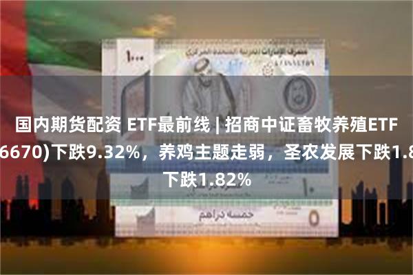 国内期货配资 ETF最前线 | 招商中证畜牧养殖ETF(516670)下跌9.32%，养鸡主题走弱，圣农发展下跌1.82%