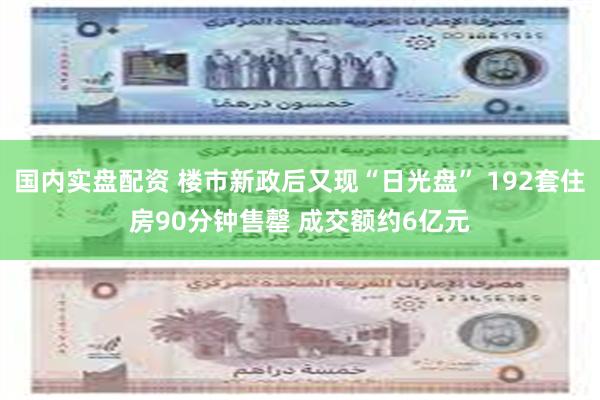 国内实盘配资 楼市新政后又现“日光盘” 192套住房90分钟售罄 成交额约6亿元