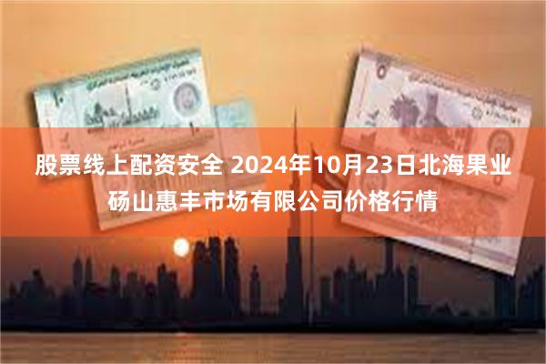 股票线上配资安全 2024年10月23日北海果业砀山惠丰市场有限公司价格行情