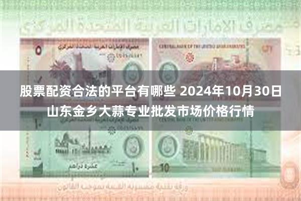 股票配资合法的平台有哪些 2024年10月30日山东金乡大蒜专业批发市场价格行情