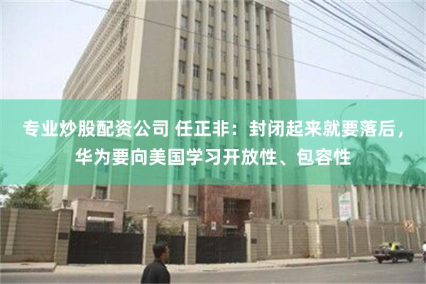 专业炒股配资公司 任正非：封闭起来就要落后，华为要向美国学习开放性、包容性