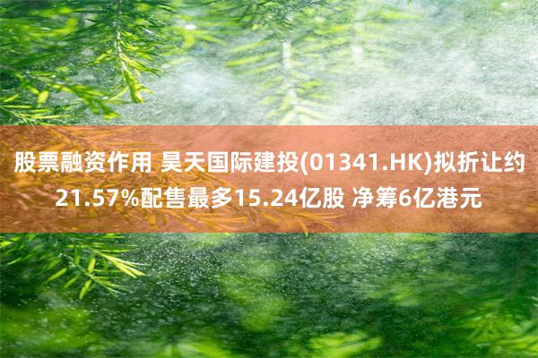 股票融资作用 昊天国际建投(01341.HK)拟折让约21.57%配售最多15.24亿股 净筹6亿港元