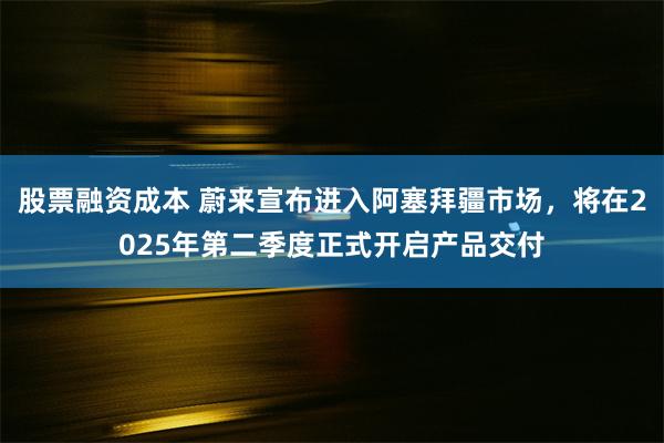 股票融资成本 蔚来宣布进入阿塞拜疆市场，将在2025年第二季度正式开启产品交付