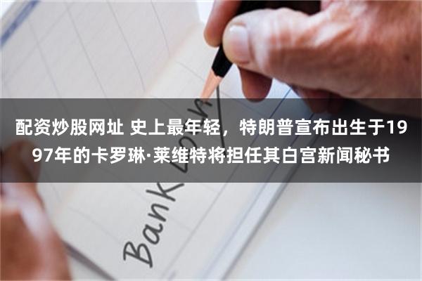 配资炒股网址 史上最年轻，特朗普宣布出生于1997年的卡罗琳·莱维特将担任其白宫新闻秘书