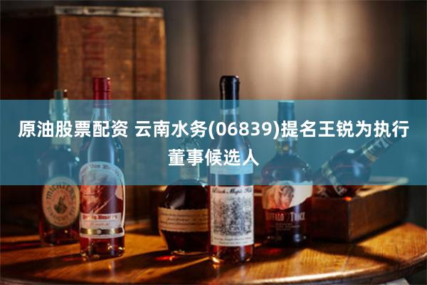 原油股票配资 云南水务(06839)提名王锐为执行董事候选人