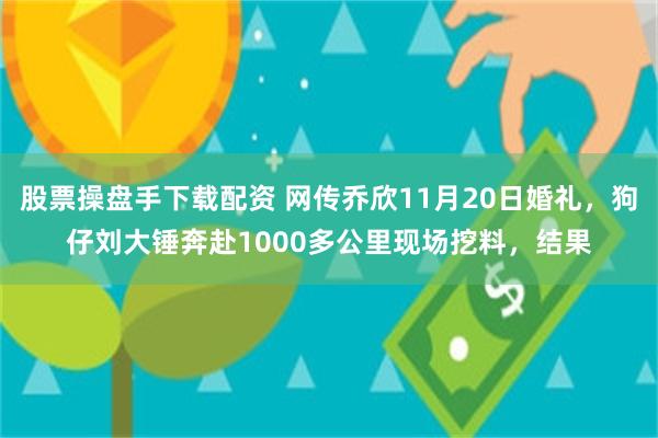 股票操盘手下载配资 网传乔欣11月20日婚礼，狗仔刘大锤奔赴1000多公里现场挖料，结果