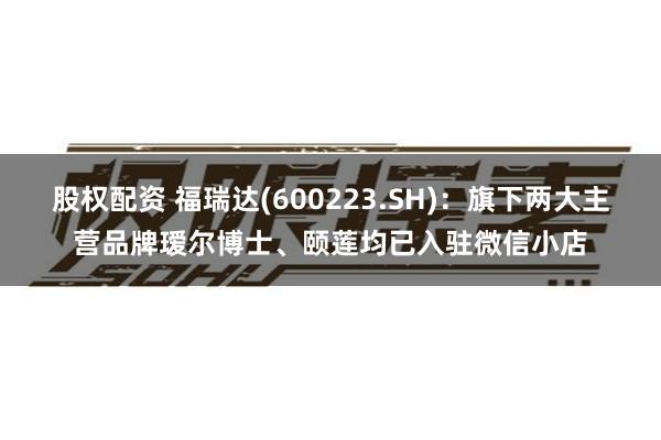 股权配资 福瑞达(600223.SH)：旗下两大主营品牌瑷尔博士、颐莲均已入驻微信小店