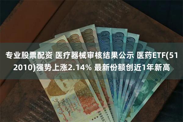 专业股票配资 医疗器械审核结果公示 医药ETF(512010)强势上涨2.14% 最新份额创近1年新高