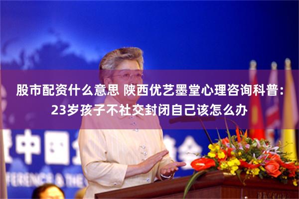 股市配资什么意思 陕西优艺墨堂心理咨询科普：23岁孩子不社交封闭自己该怎么办