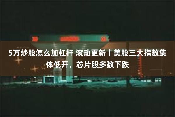 5万炒股怎么加杠杆 滚动更新丨美股三大指数集体低开，芯片股多数下跌