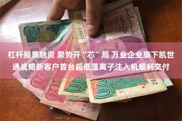 杠杆股票融资 聚势开“芯”局 万业企业旗下凯世通战略新客户首台超低温离子注入机顺利交付