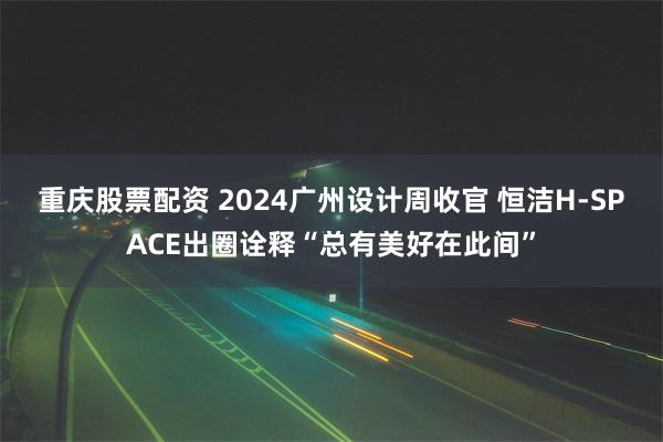 重庆股票配资 2024广州设计周收官 恒洁H-SPACE出圈诠释“总有美好在此间”