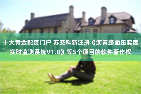 十大黄金配资门户 苏交科新注册《沥青路面压实度实时监测系统V1.0》等5个项目的软件著作权