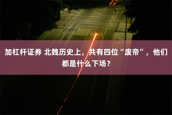 加杠杆证券 北魏历史上，共有四位“废帝”，他们都是什么下场？