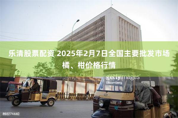 乐清股票配资 2025年2月7日全国主要批发市场橘、柑价格行情