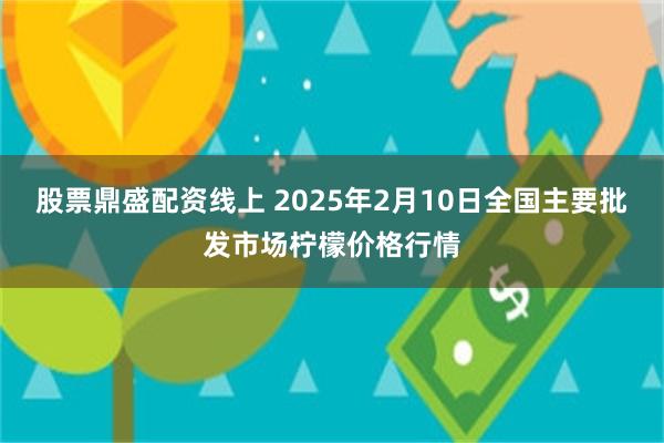 股票鼎盛配资线上 2025年2月10日全国主要批发市场柠檬价格行情