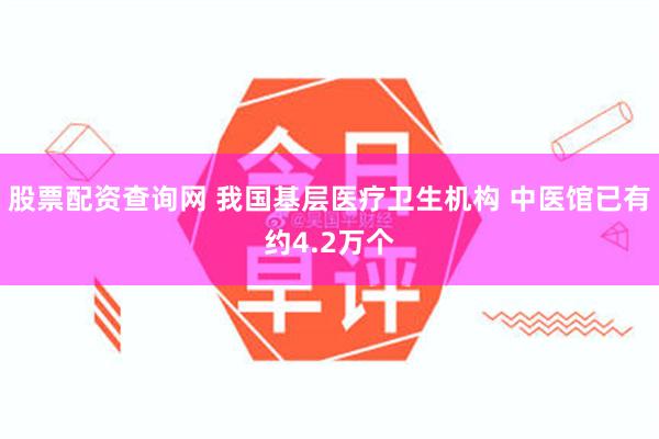 股票配资查询网 我国基层医疗卫生机构 中医馆已有约4.2万个