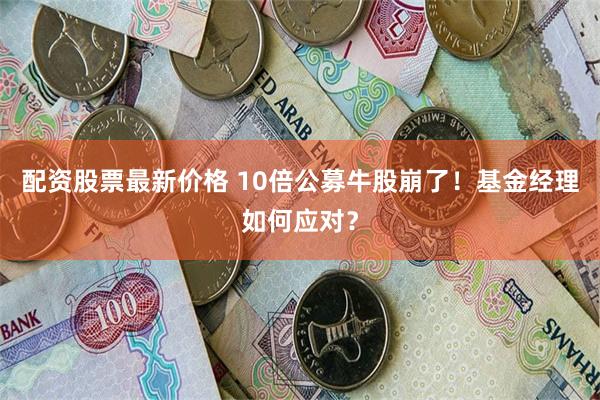 配资股票最新价格 10倍公募牛股崩了！基金经理如何应对？