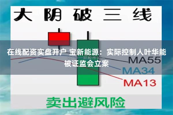 在线配资实盘开户 宝新能源：实际控制人叶华能被证监会立案